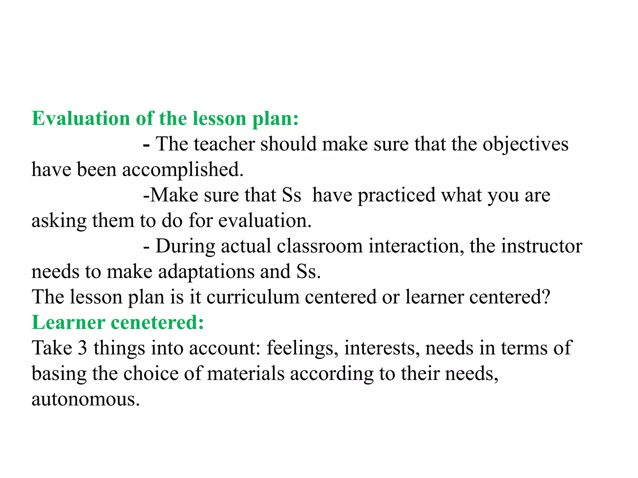 Evaluation of the lesson plan:
             - The teacher should make sure that the objectives
have been accomplished.
             -Make sure that Ss have practiced what you are
asking them to do for evaluation.
             - During actual classroom interaction, the instructor
needs to make adaptations and Ss.
The lesson plan is it curriculum centered or learner centered?
Learner cenetered:
Take 3 things into account: feelings, interests, needs in terms of
basing the choice of materials according to their needs,
autonomous.
 