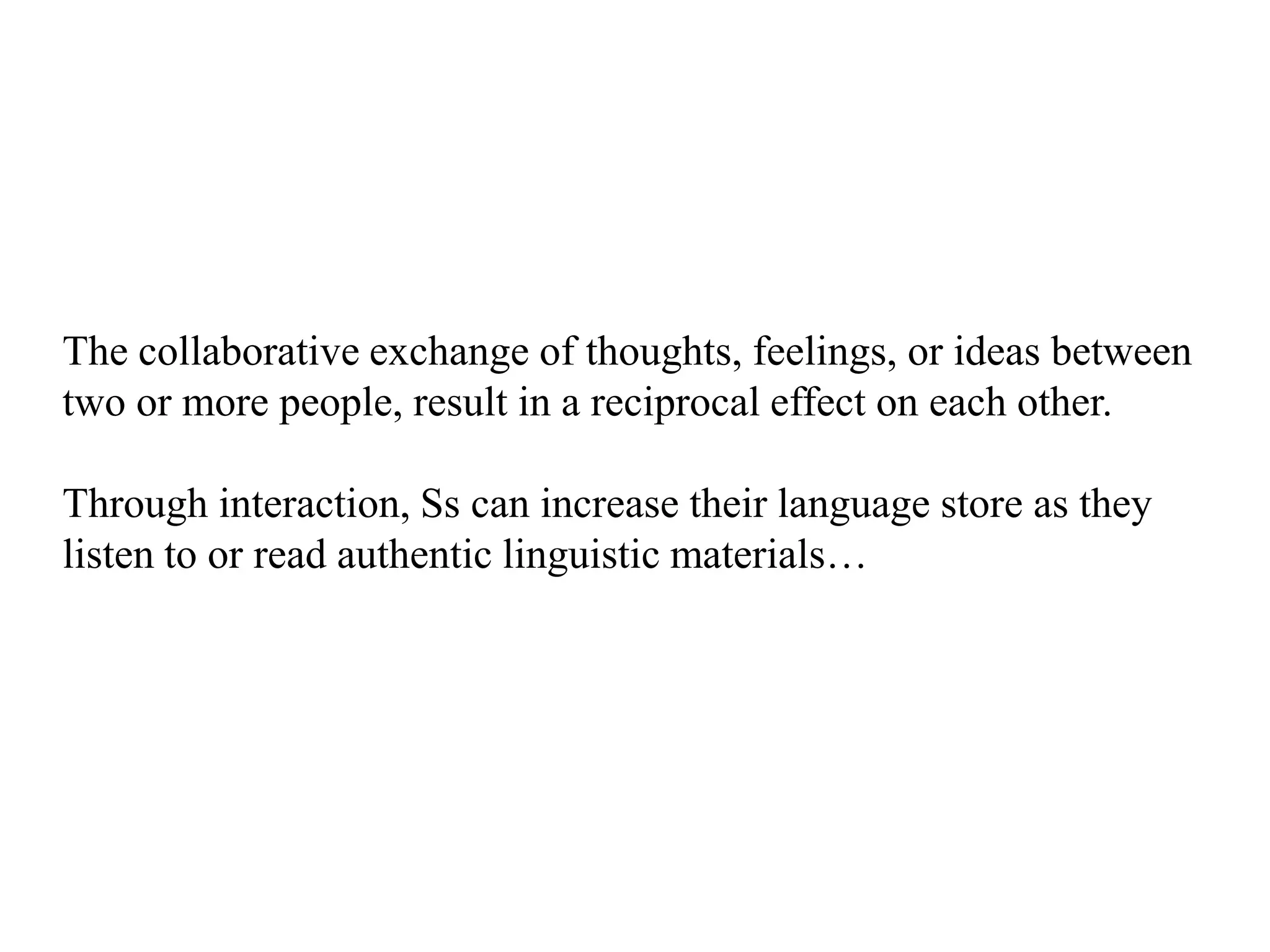 The collaborative exchange of thoughts, feelings, or ideas between
two or more people, result in a reciprocal effect on each other.

Through interaction, Ss can increase their language store as they
listen to or read authentic linguistic materials…
 