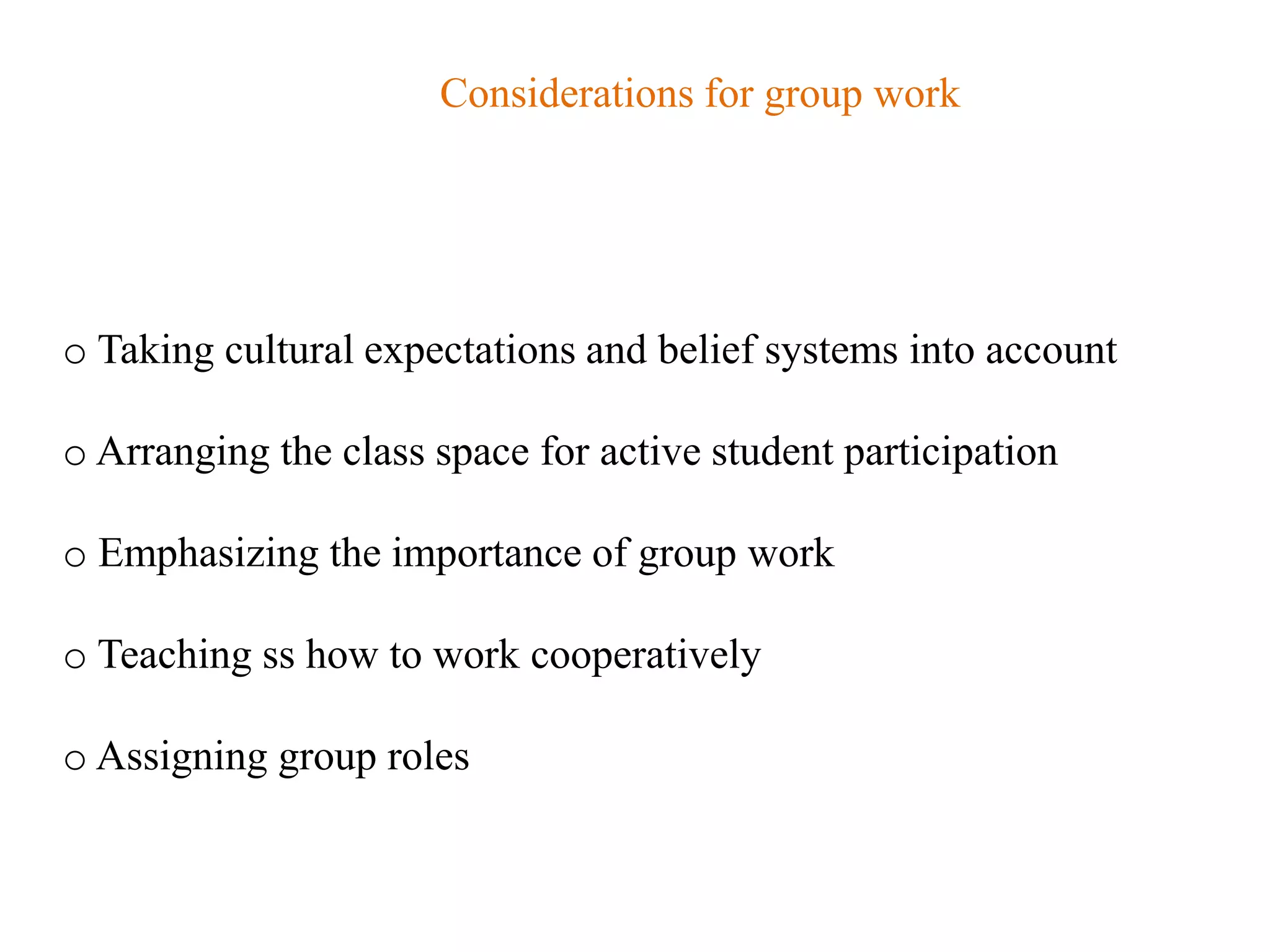 Considerations for group work




o Taking cultural expectations and belief systems into account

o Arranging the class space for active student participation

o Emphasizing the importance of group work

o Teaching ss how to work cooperatively

o Assigning group roles
 