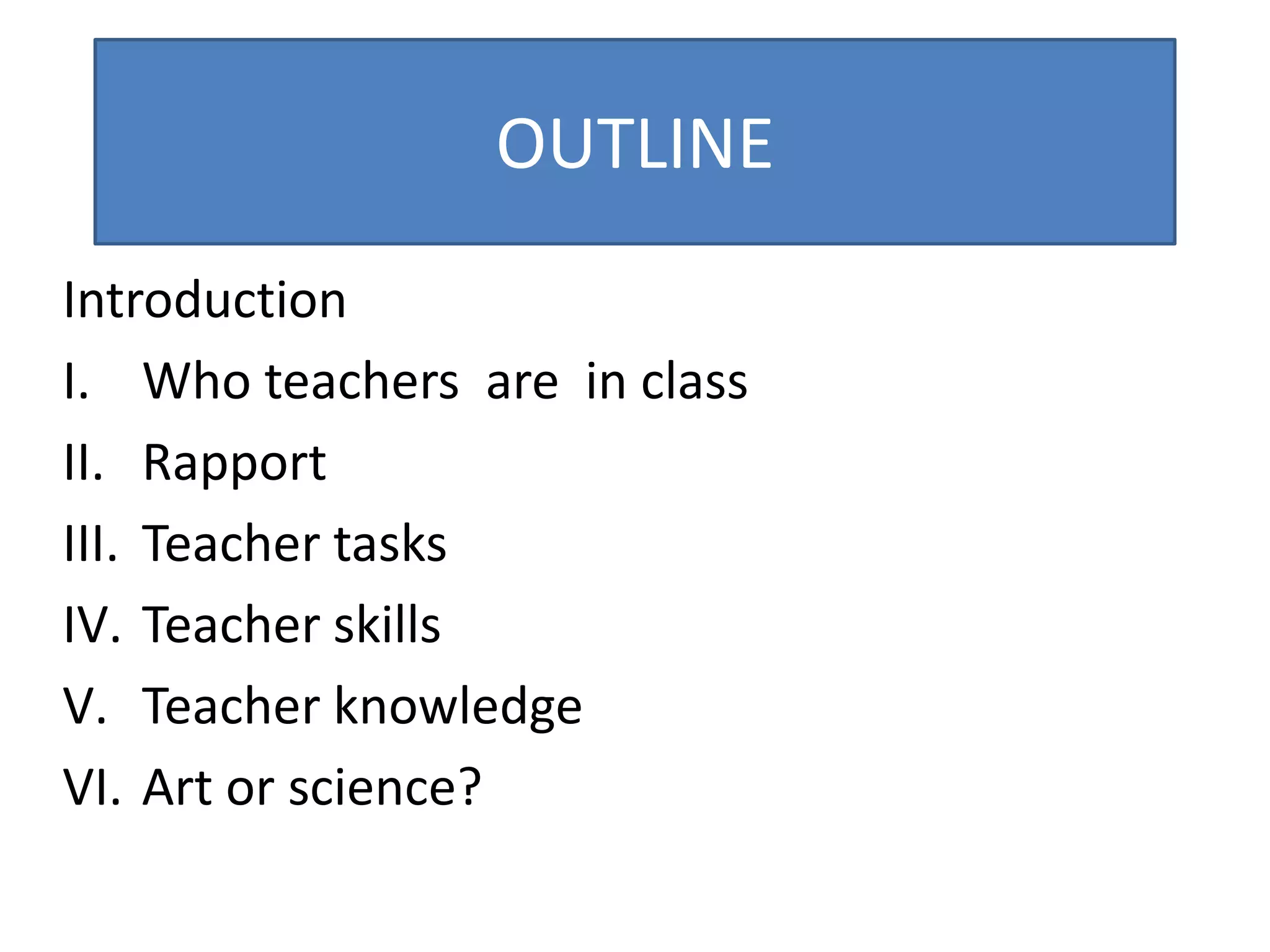 OUTLINE
Introduction
I. Who teachers are in class
II. Rapport
III. Teacher tasks
IV. Teacher skills
V. Teacher knowledge
VI. Art or science?
 