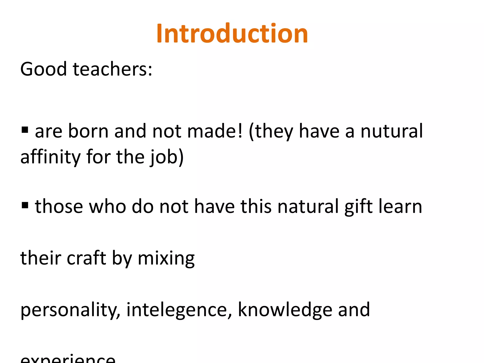 Introduction
Good teachers:

 are born and not made! (they have a nutural
affinity for the job)

 those who do not have this natural gift learn

their craft by mixing

personality, intelegence, knowledge and
 