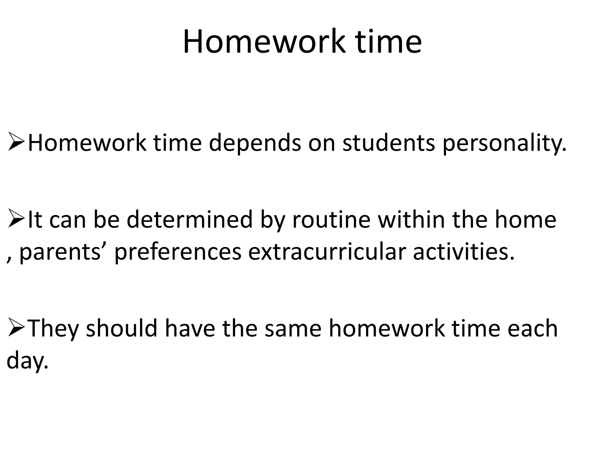 Homework time

Homework time depends on students personality.

It can be determined by routine within the home
, parents’ preferences extracurricular activities.

They should have the same homework time each
day.
 