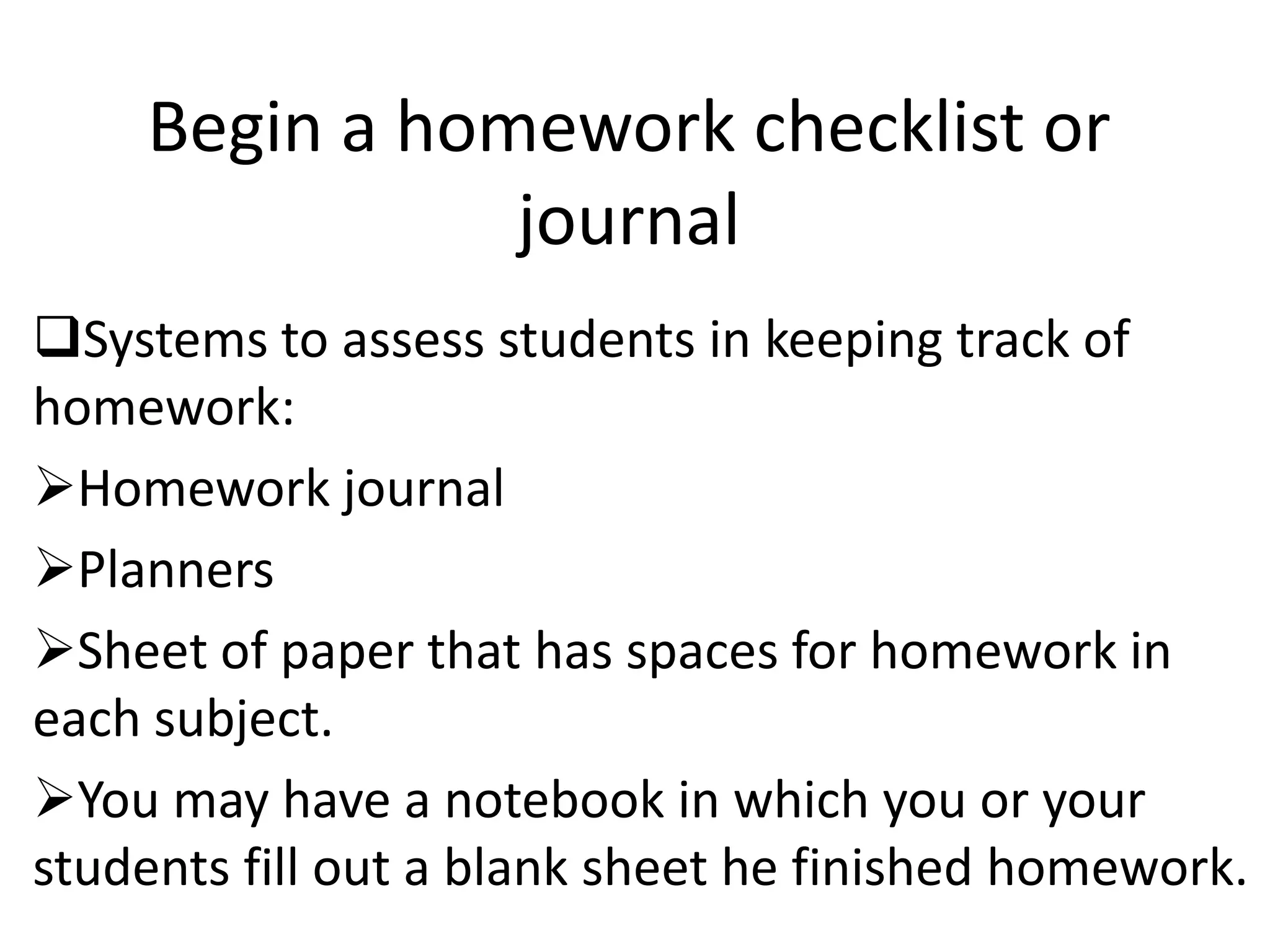 Begin a homework checklist or
               journal
Systems to assess students in keeping track of
homework:
Homework journal
Planners
Sheet of paper that has spaces for homework in
each subject.
You may have a notebook in which you or your
students fill out a blank sheet he finished homework.
 