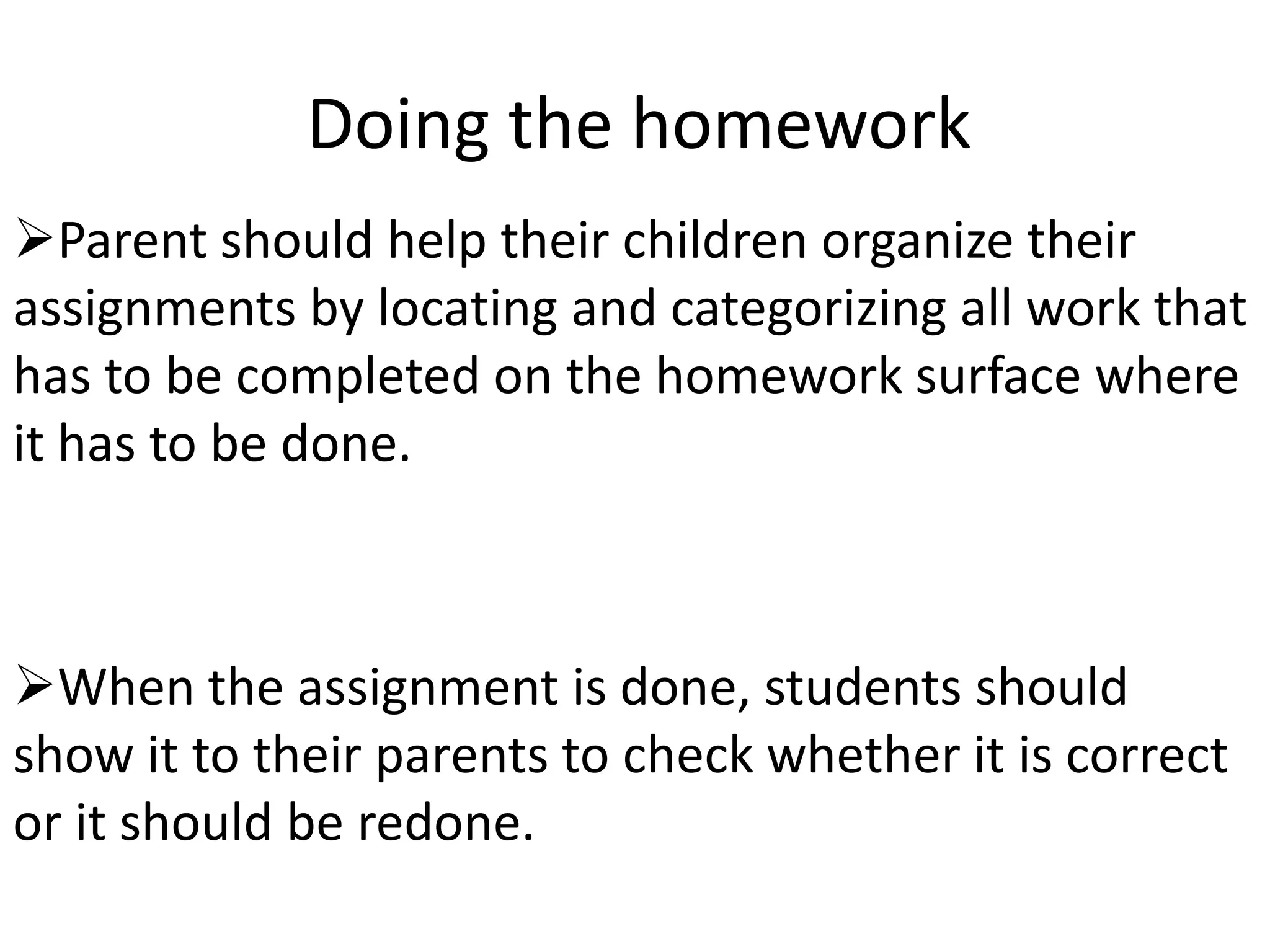 Doing the homework
Parent should help their children organize their
assignments by locating and categorizing all work that
has to be completed on the homework surface where
it has to be done.



When the assignment is done, students should
show it to their parents to check whether it is correct
or it should be redone.
 