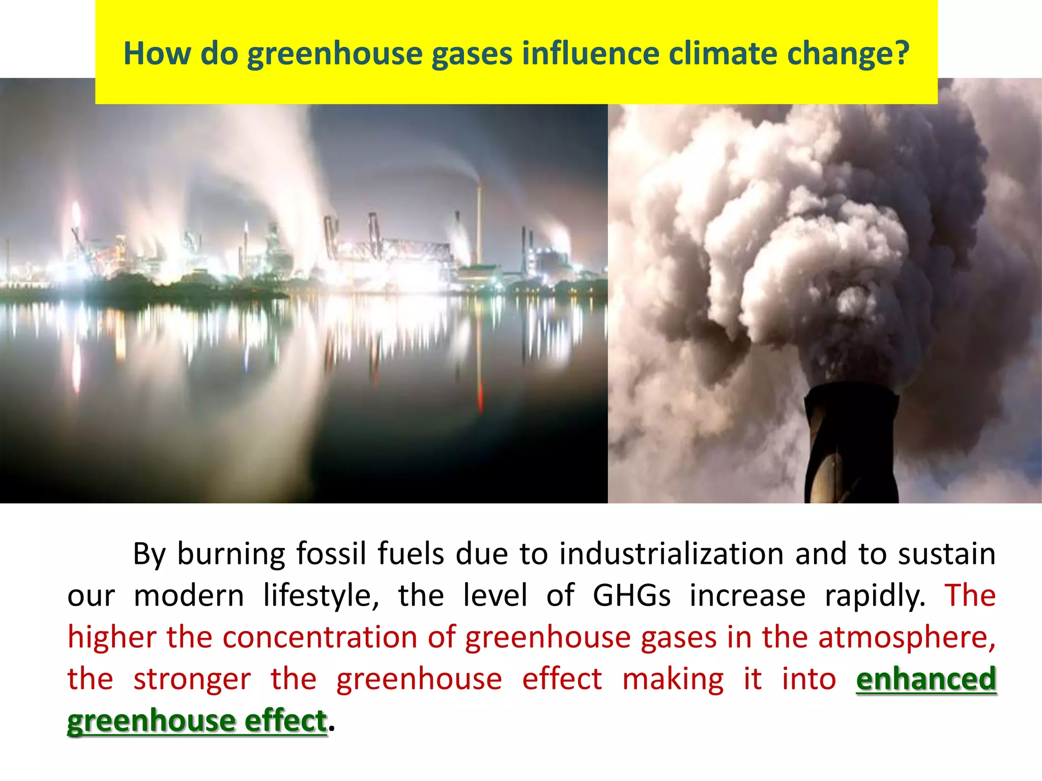 By burning fossil fuels due to industrialization and to sustain
our modern lifestyle, the level of GHGs increase rapidly. The
higher the concentration of greenhouse gases in the atmosphere,
the stronger the greenhouse effect making it into enhanced
greenhouse effect.
How do greenhouse gases influence climate change?
 