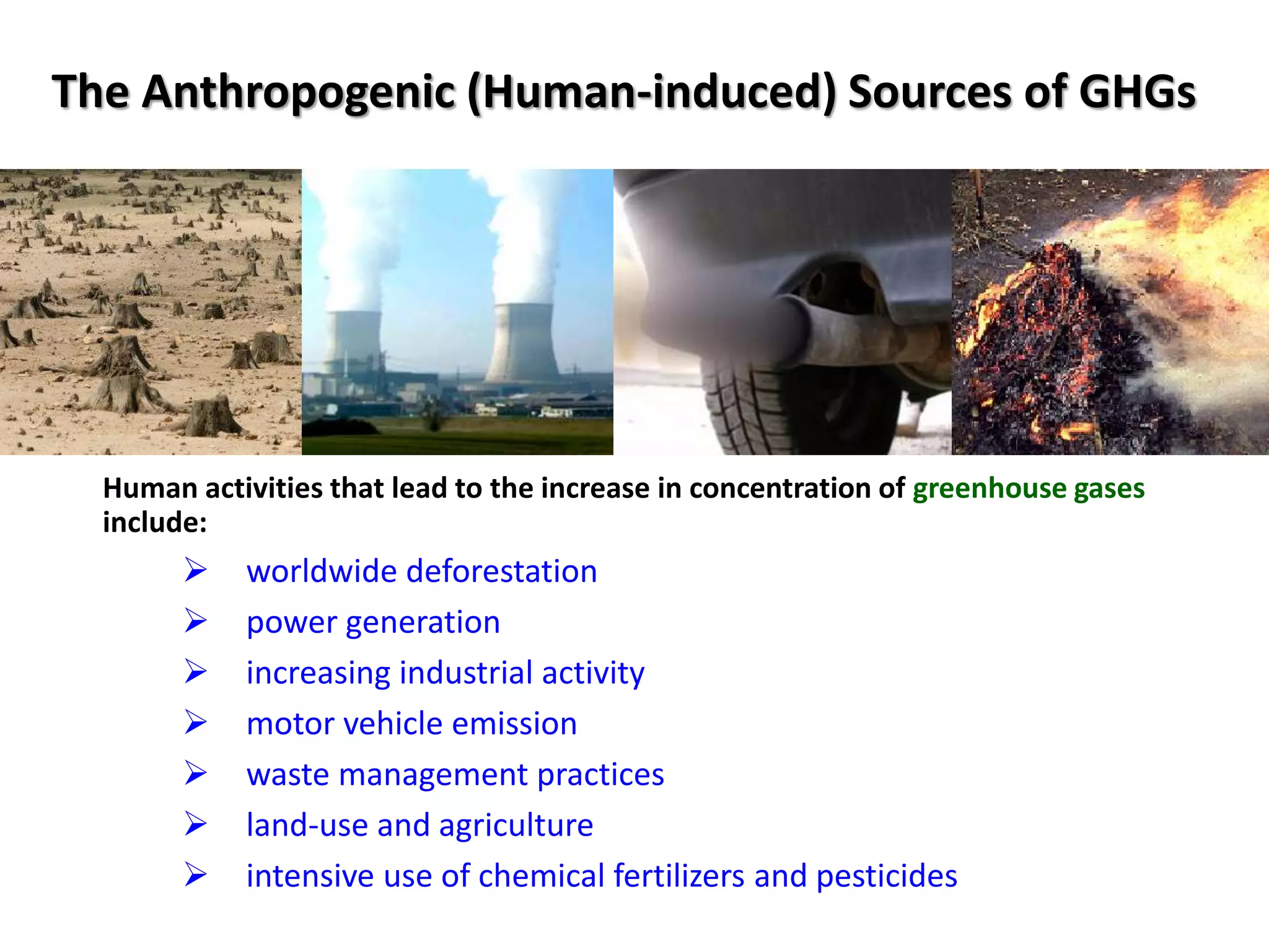 The Anthropogenic (Human-induced) Sources of GHGs
Human activities that lead to the increase in concentration of greenhouse gases
include:
 worldwide deforestation
 power generation
 increasing industrial activity
 motor vehicle emission
 waste management practices
 land-use and agriculture
 intensive use of chemical fertilizers and pesticides
 