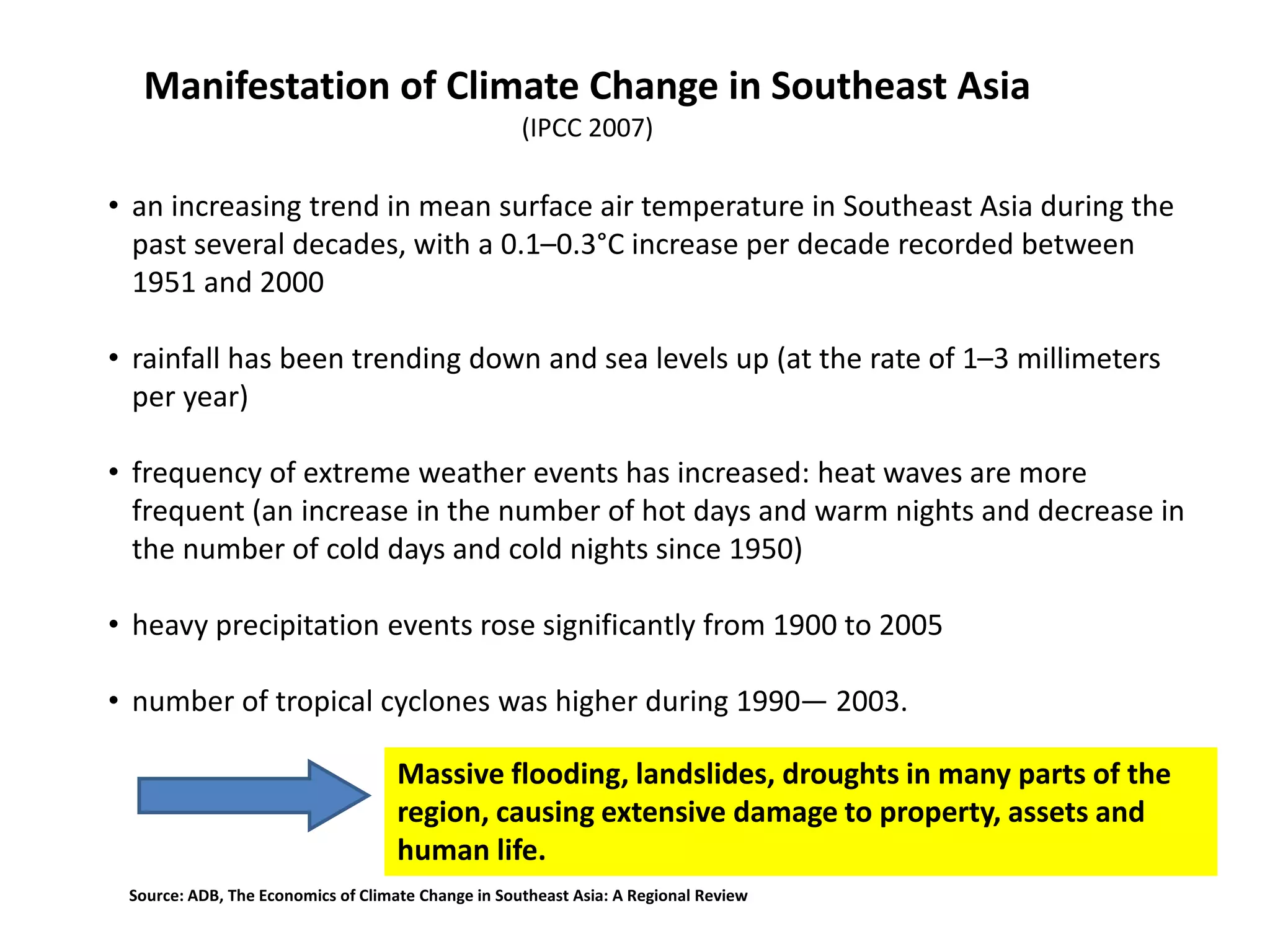 • an increasing trend in mean surface air temperature in Southeast Asia during the
past several decades, with a 0.1–0.3°C increase per decade recorded between
1951 and 2000
• rainfall has been trending down and sea levels up (at the rate of 1–3 millimeters
per year)
• frequency of extreme weather events has increased: heat waves are more
frequent (an increase in the number of hot days and warm nights and decrease in
the number of cold days and cold nights since 1950)
• heavy precipitation events rose significantly from 1900 to 2005
• number of tropical cyclones was higher during 1990— 2003.
Manifestation of Climate Change in Southeast Asia
(IPCC 2007)
Massive flooding, landslides, droughts in many parts of the
region, causing extensive damage to property, assets and
human life.
Source: ADB, The Economics of Climate Change in Southeast Asia: A Regional Review
 