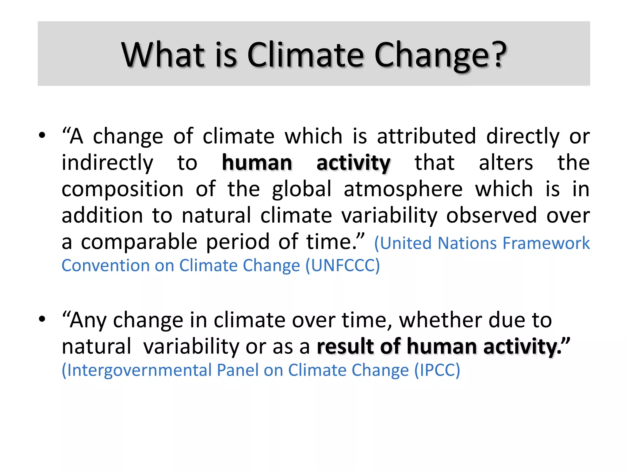 What is Climate Change?
• “A change of climate which is attributed directly or
indirectly to human activity that alters the
composition of the global atmosphere which is in
addition to natural climate variability observed over
a comparable period of time.” (United Nations Framework
Convention on Climate Change (UNFCCC)
• “Any change in climate over time, whether due to
natural variability or as a result of human activity.”
(Intergovernmental Panel on Climate Change (IPCC)
 