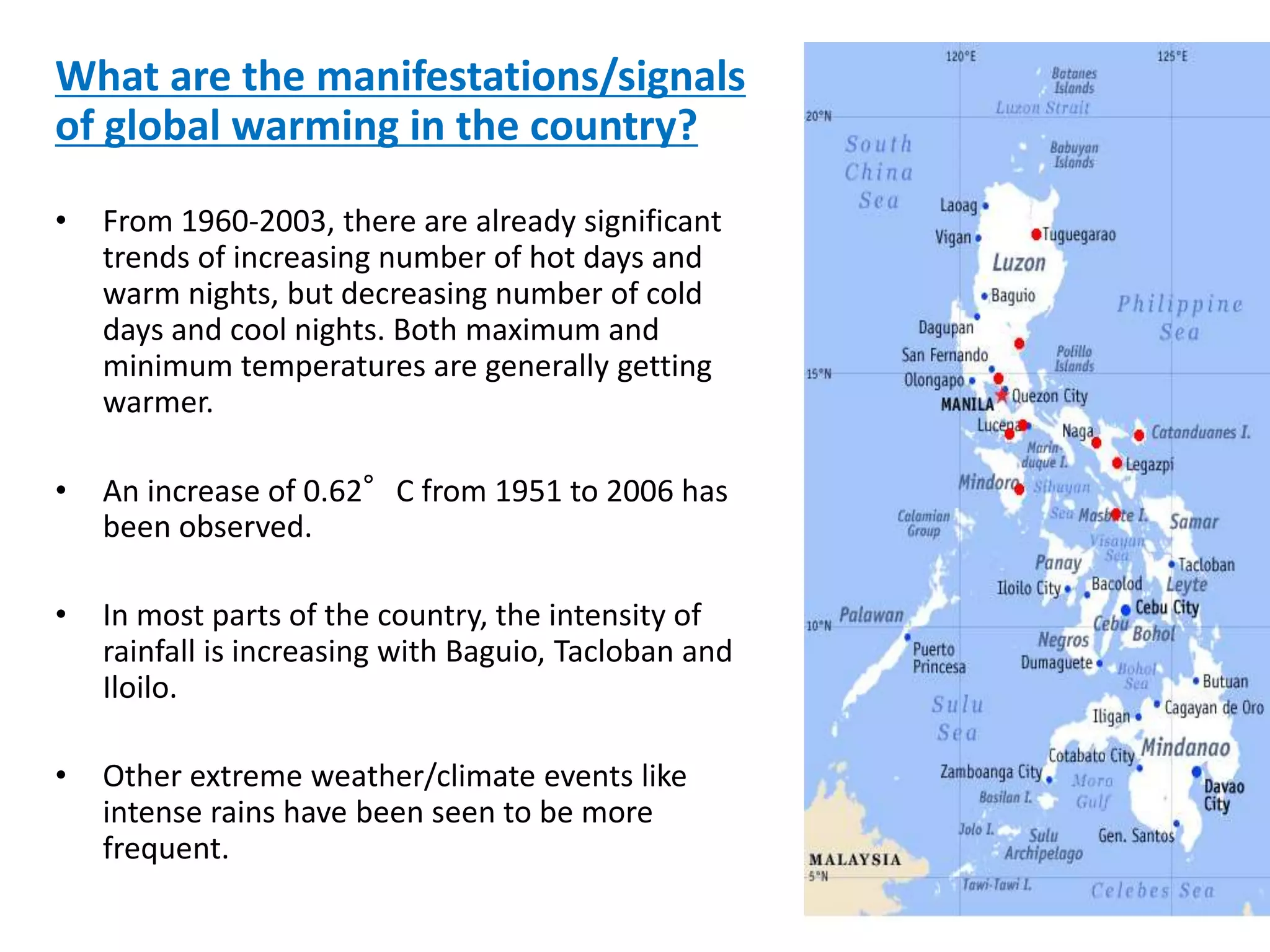 What are the manifestations/signals
of global warming in the country?
• From 1960-2003, there are already significant
trends of increasing number of hot days and
warm nights, but decreasing number of cold
days and cool nights. Both maximum and
minimum temperatures are generally getting
warmer.
• An increase of 0.62°C from 1951 to 2006 has
been observed.
• In most parts of the country, the intensity of
rainfall is increasing with Baguio, Tacloban and
Iloilo.
• Other extreme weather/climate events like
intense rains have been seen to be more
frequent.
 