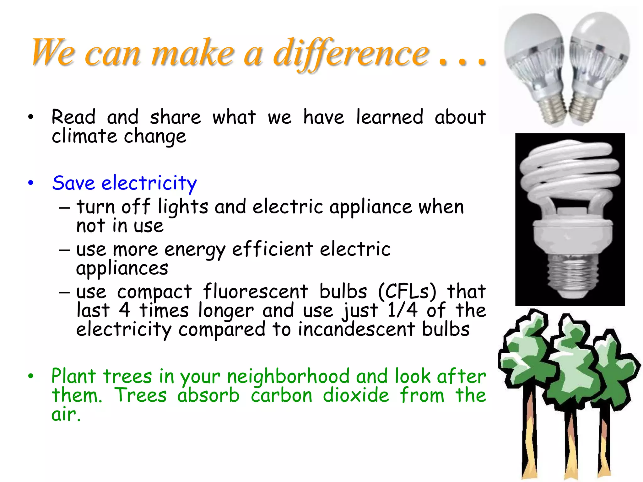 We can make a difference . . .
• Read and share what we have learned about
climate change
• Save electricity
– turn off lights and electric appliance when
not in use
– use more energy efficient electric
appliances
– use compact fluorescent bulbs (CFLs) that
last 4 times longer and use just 1/4 of the
electricity compared to incandescent bulbs
• Plant trees in your neighborhood and look after
them. Trees absorb carbon dioxide from the
air.
 