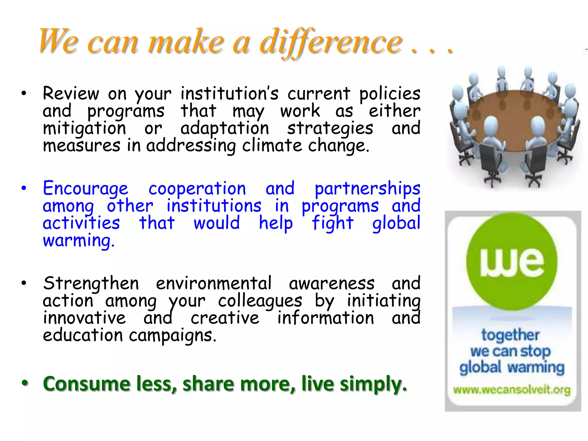 We can make a difference . . .
• Review on your institution’s current policies
and programs that may work as either
mitigation or adaptation strategies and
measures in addressing climate change.
• Encourage cooperation and partnerships
among other institutions in programs and
activities that would help fight global
warming.
• Strengthen environmental awareness and
action among your colleagues by initiating
innovative and creative information and
education campaigns.
• Consume less, share more, live simply.
 