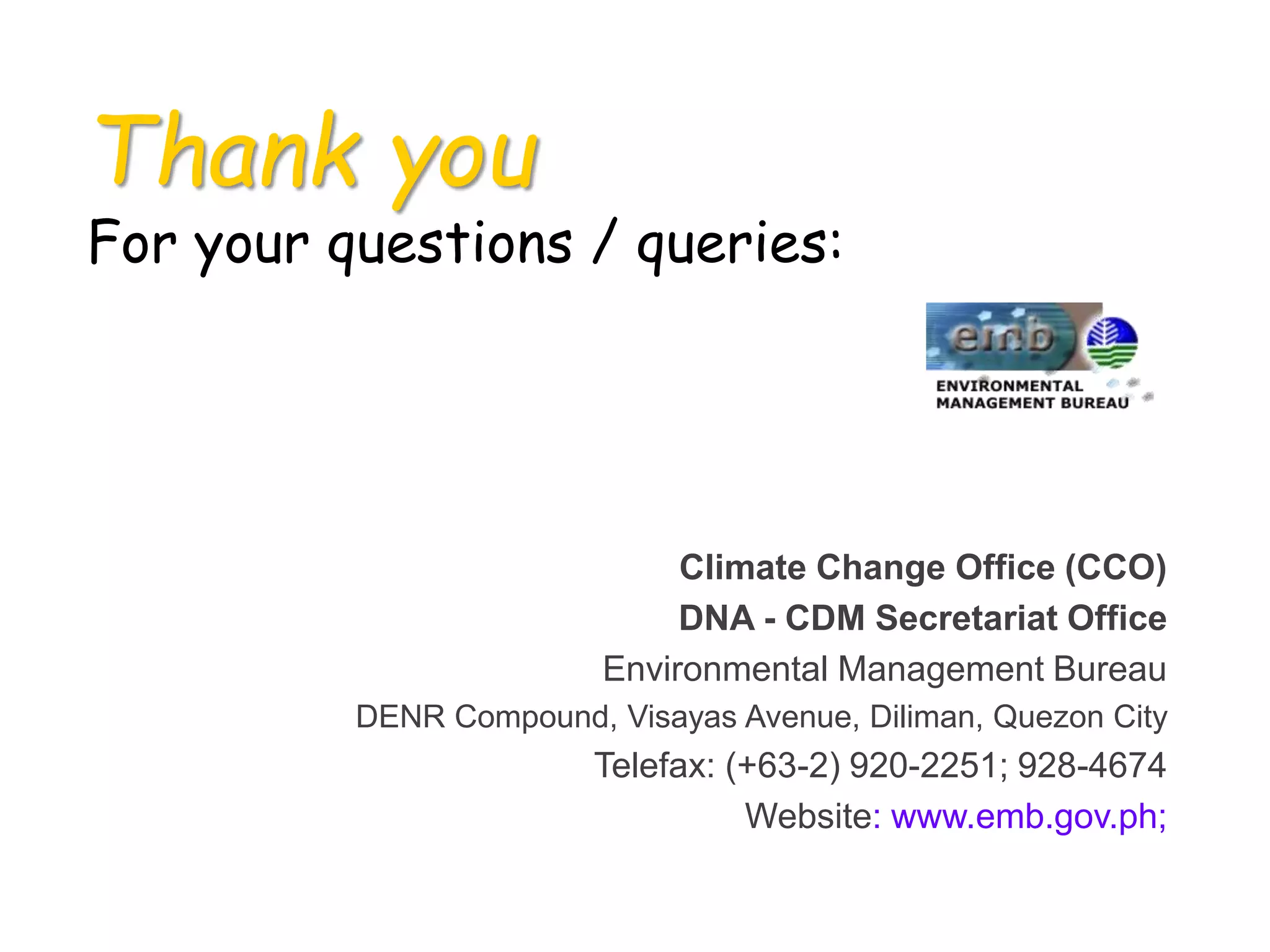 Thank you
For your questions / queries:
Climate Change Office (CCO)
DNA - CDM Secretariat Office
Environmental Management Bureau
DENR Compound, Visayas Avenue, Diliman, Quezon City
Telefax: (+63-2) 920-2251; 928-4674
Website: www.emb.gov.ph;
 