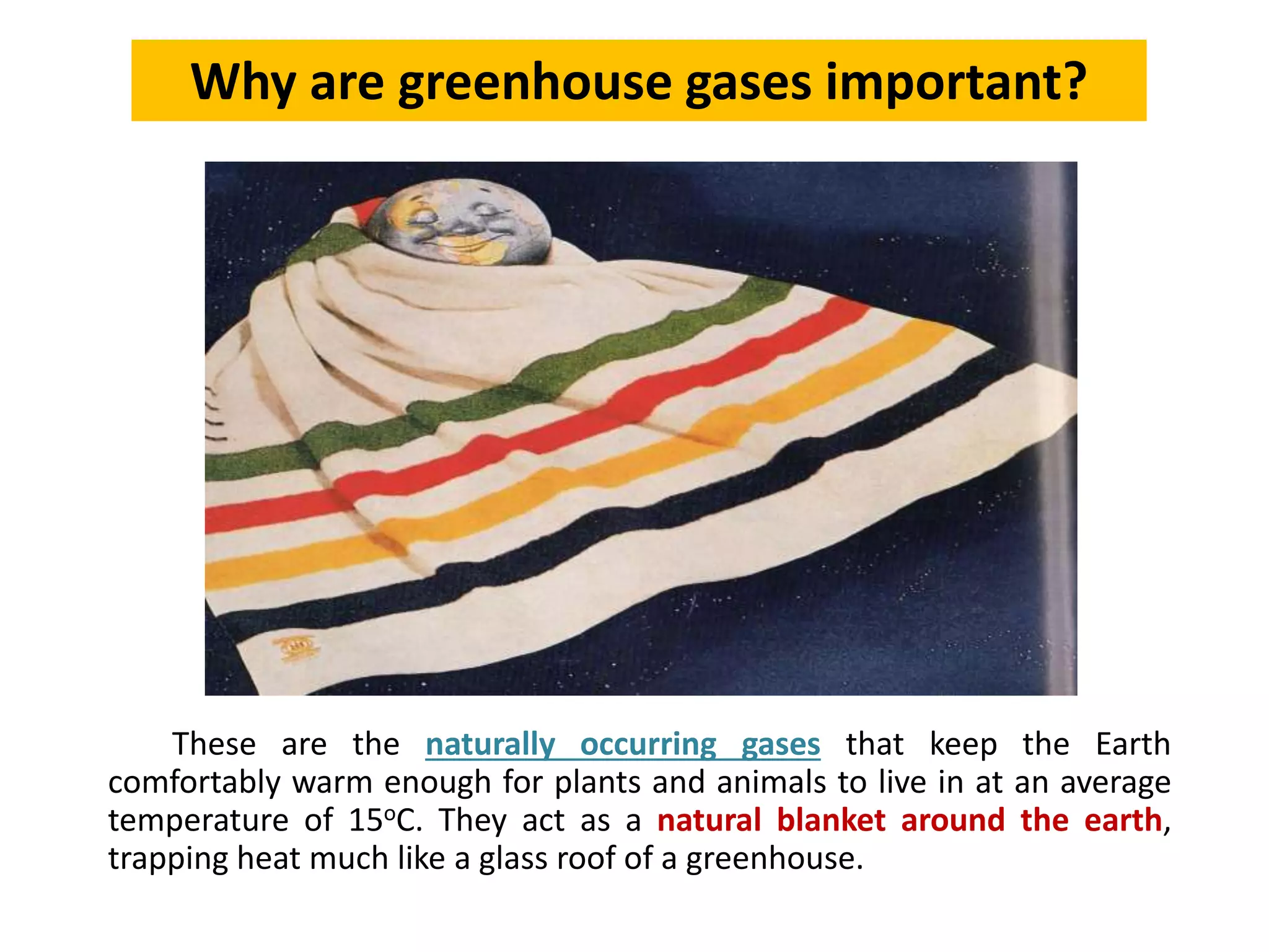 These are the naturally occurring gases that keep the Earth
comfortably warm enough for plants and animals to live in at an average
temperature of 15oC. They act as a natural blanket around the earth,
trapping heat much like a glass roof of a greenhouse.
Why are greenhouse gases important?
 