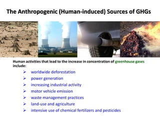 The Anthropogenic (Human-induced) Sources of GHGs
Human activities that lead to the increase in concentration of greenhouse gases
include:
 worldwide deforestation
 power generation
 increasing industrial activity
 motor vehicle emission
 waste management practices
 land-use and agriculture
 intensive use of chemical fertilizers and pesticides
 