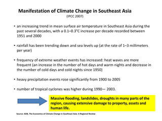 • an increasing trend in mean surface air temperature in Southeast Asia during the
past several decades, with a 0.1–0.3°C increase per decade recorded between
1951 and 2000
• rainfall has been trending down and sea levels up (at the rate of 1–3 millimeters
per year)
• frequency of extreme weather events has increased: heat waves are more
frequent (an increase in the number of hot days and warm nights and decrease in
the number of cold days and cold nights since 1950)
• heavy precipitation events rose significantly from 1900 to 2005
• number of tropical cyclones was higher during 1990— 2003.
Manifestation of Climate Change in Southeast Asia
(IPCC 2007)
Massive flooding, landslides, droughts in many parts of the
region, causing extensive damage to property, assets and
human life.
Source: ADB, The Economics of Climate Change in Southeast Asia: A Regional Review
 
