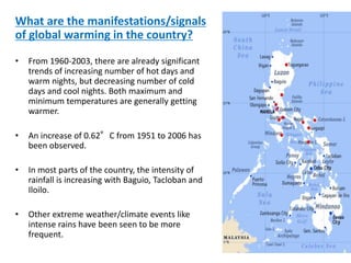 What are the manifestations/signals
of global warming in the country?
• From 1960-2003, there are already significant
trends of increasing number of hot days and
warm nights, but decreasing number of cold
days and cool nights. Both maximum and
minimum temperatures are generally getting
warmer.
• An increase of 0.62°C from 1951 to 2006 has
been observed.
• In most parts of the country, the intensity of
rainfall is increasing with Baguio, Tacloban and
Iloilo.
• Other extreme weather/climate events like
intense rains have been seen to be more
frequent.
 