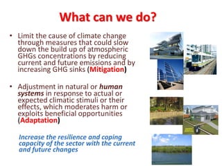 What can we do?
• Limit the cause of climate change
through measures that could slow
down the build up of atmospheric
GHGs concentrations by reducing
current and future emissions and by
increasing GHG sinks (Mitigation)
• Adjustment in natural or human
systems in response to actual or
expected climatic stimuli or their
effects, which moderates harm or
exploits beneficial opportunities
(Adaptation)
Increase the resilience and coping
capacity of the sector with the current
and future changes
 