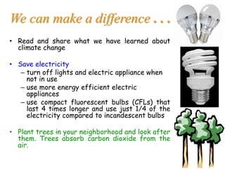 We can make a difference . . .
• Read and share what we have learned about
climate change
• Save electricity
– turn off lights and electric appliance when
not in use
– use more energy efficient electric
appliances
– use compact fluorescent bulbs (CFLs) that
last 4 times longer and use just 1/4 of the
electricity compared to incandescent bulbs
• Plant trees in your neighborhood and look after
them. Trees absorb carbon dioxide from the
air.
 