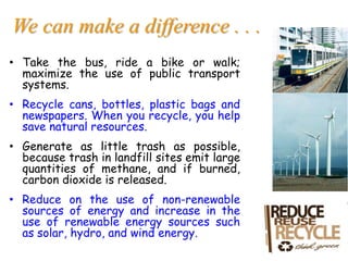We can make a difference . . .
• Take the bus, ride a bike or walk;
maximize the use of public transport
systems.
• Recycle cans, bottles, plastic bags and
newspapers. When you recycle, you help
save natural resources.
• Generate as little trash as possible,
because trash in landfill sites emit large
quantities of methane, and if burned,
carbon dioxide is released.
• Reduce on the use of non-renewable
sources of energy and increase in the
use of renewable energy sources such
as solar, hydro, and wind energy.
 