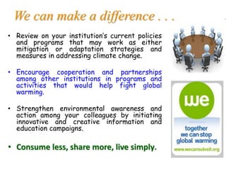 We can make a difference . . .
• Review on your institution’s current policies
and programs that may work as either
mitigation or adaptation strategies and
measures in addressing climate change.
• Encourage cooperation and partnerships
among other institutions in programs and
activities that would help fight global
warming.
• Strengthen environmental awareness and
action among your colleagues by initiating
innovative and creative information and
education campaigns.
• Consume less, share more, live simply.
 