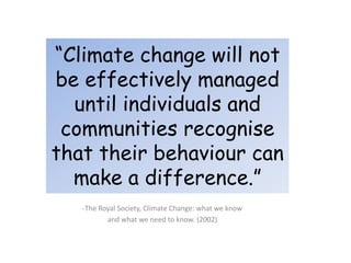 “Climate change will not
be effectively managed
until individuals and
communities recognise
that their behaviour can
make a difference.”
-The Royal Society, Climate Change: what we know
and what we need to know. (2002)
 