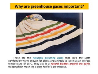 These are the naturally occurring gases that keep the Earth
comfortably warm enough for plants and animals to live in at an average
temperature of 15oC. They act as a natural blanket around the earth,
trapping heat much like a glass roof of a greenhouse.
Why are greenhouse gases important?
 