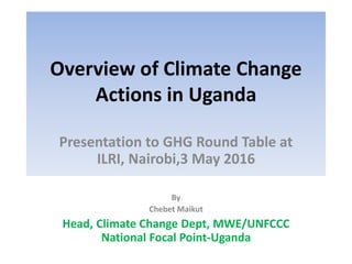 Overview of Climate Change
Actions in Uganda
Presentation to GHG Round Table at
ILRI, Nairobi,3 May 2016
By
Chebet Maikut
Head, Climate Change Dept, MWE/UNFCCC
National Focal Point-Uganda
 