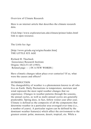 Overview of Climate Research
Here is an internet article that describes the climate research
data.
Click http://www.exploratorium.edu/climate/primer/index.html
link to open resource.
The Little Ice Age
[http://www.grisda.org/origins/header.htm]
THE LITTLE ICE AGE
Richard D. Tkachuck
Geoscience Research Institute
Origins 10(2):51-65 (1983).
Related page — | IN A FEW WORDS |
Have climatic changes taken place over centuries? If so, what
were the causes and effects?
INTRODUCTION
The changeability of weather is a phenomenon known to all who
live on Earth. Daily fluctuations in temperature, moisture and
wind represent the most rapid weather changes that we
experience. Changes in weather patterns through the seasons,
the annual cycles, as well as multi-annual cycles are generally
predictable. Spring does, in fact, follow winter year after year.
Climate is defined as the composite of all the components that
determine weather in a particular area averaged over time (i.e.,
a number of years). A particular region can be defined by the
dominant weather feature(s) which affect the environment to the
greatest extent: polar, monsoon, desert, tropical, etc. While a
 