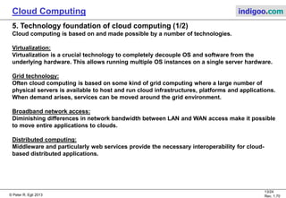 © Peter R. Egli 2013
13/24
Rev. 1.70
Cloud Computing indigoo.com
5. Technology foundation of cloud computing (1/2)
Cloud computing is based on and made possible by a number of technologies.
Virtualization:
Virtualization is a crucial technology to completely decouple OS and software from the
underlying hardware. This allows running multiple OS instances on a single server hardware.
Grid technology:
Often cloud computing is based on some kind of grid computing where a large number of
physical servers is available to host and run cloud infrastructures, platforms and applications.
When demand arises, services can be moved around the grid environment.
Broadband network access:
Diminishing differences in network bandwidth between LAN and WAN access make it possible
to move entire applications to clouds.
Distributed computing:
Middleware and particularly web services provide the necessary interoperability for cloud-
based distributed applications.
 