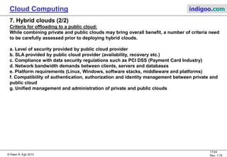 © Peter R. Egli 2013
17/24
Rev. 1.70
Cloud Computing indigoo.com
7. Hybrid clouds (2/2)
Criteria for offloading to a public cloud:
While combining private and public clouds may bring overall benefit, a number of criteria need
to be carefully assessed prior to deploying hybrid clouds.
a. Level of security provided by public cloud provider
b. SLA provided by public cloud provider (availability, recovery etc.)
c. Compliance with data security regulations such as PCI DSS (Payment Card Industry)
d. Network bandwidth demands between clients, servers and databases
e. Platform requirements (Linux, Windows, software stacks, middleware and platforms)
f. Compatibility of authentication, authorization and identity management between private and
public cloud
g. Unified management and administration of private and public clouds
 