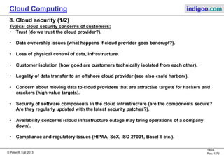 © Peter R. Egli 2013
18/24
Rev. 1.70
Cloud Computing indigoo.com
8. Cloud security (1/2)
Typical cloud security concerns of customers:
• Trust (do we trust the cloud provider?).
• Data ownership issues (what happens if cloud provider goes bancrupt?).
• Loss of physical control of data, infrastructure.
• Customer isolation (how good are customers technically isolated from each other).
• Legality of data transfer to an offshore cloud provider (see also «safe harbor»).
• Concern about moving data to cloud providers that are attractive targets for hackers and
crackers (high value targets).
• Security of software components in the cloud infrastructure (are the components secure?
Are they regularly updated with the latest security patches?).
• Availability concerns (cloud infrastructure outage may bring operations of a company
down).
• Compliance and regulatory issues (HIPAA, SoX, ISO 27001, Basel II etc.).
 