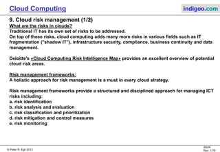© Peter R. Egli 2013
20/24
Rev. 1.70
Cloud Computing indigoo.com
9. Cloud risk management (1/2)
What are the risks in clouds?
Traditional IT has its own set of risks to be addressed.
On top of these risks, cloud computing adds many more risks in various fields such as IT
fragmentation ("shadow IT"), infrastructure security, compliance, business continuity and data
management.
Deloitte's «Cloud Computing Risk Intelligence Map» provides an excellent overview of potential
cloud risk areas.
Risk management frameworks:
A holistic approach for risk management is a must in every cloud strategy.
Risk management frameworks provide a structured and disciplined approach for managing ICT
risks including:
a. risk identification
b. risk analysis and evaluation
c. risk classification and prioritization
d. risk mitigation and control measures
e. risk monitoring
 