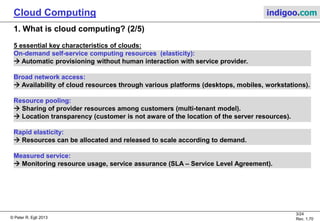 © Peter R. Egli 2013
3/24
Rev. 1.70
Cloud Computing indigoo.com
1. What is cloud computing? (2/5)
5 essential key characteristics of clouds:
On-demand self-service computing resources (elasticity):
 Automatic provisioning without human interaction with service provider.
Broad network access:
 Availability of cloud resources through various platforms (desktops, mobiles, workstations).
Resource pooling:
 Sharing of provider resources among customers (multi-tenant model).
 Location transparency (customer is not aware of the location of the server resources).
Rapid elasticity:
 Resources can be allocated and released to scale according to demand.
Measured service:
 Monitoring resource usage, service assurance (SLA – Service Level Agreement).
 