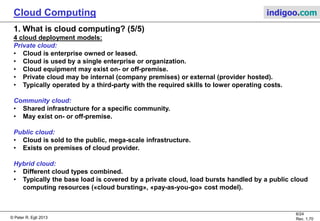 © Peter R. Egli 2013
6/24
Rev. 1.70
Cloud Computing indigoo.com
1. What is cloud computing? (5/5)
4 cloud deployment models:
Private cloud:
• Cloud is enterprise owned or leased.
• Cloud is used by a single enterprise or organization.
• Cloud equipment may exist on- or off-premise.
• Private cloud may be internal (company premises) or external (provider hosted).
• Typically operated by a third-party with the required skills to lower operating costs.
Community cloud:
• Shared infrastructure for a specific community.
• May exist on- or off-premise.
Public cloud:
• Cloud is sold to the public, mega-scale infrastructure.
• Exists on premises of cloud provider.
Hybrid cloud:
• Different cloud types combined.
• Typically the base load is covered by a private cloud, load bursts handled by a public cloud
computing resources («cloud bursting», «pay-as-you-go» cost model).
 