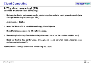 © Peter R. Egli 2013
9/24
Rev. 1.70
Cloud Computing indigoo.com
2. Why cloud computing? (3/3)
Business drivers for cloud computing:
• High costs due to high server performance requirements to meet peak demands (low
average server capacity usage: 15%).
• Avoidance of CapEx.
• Need for reduction of data center energy consumption.
• High IT maintenance costs (IT staff, licenses).
• Meet compliance requirements (data protection, security, data center access etc.).
• Need for flexible data center usage arrangments (scale up when need arises for peak
performance demands).
Potential cost savings with cloud computing 50 – 90%.
 