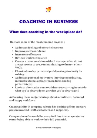 COACHING IN BUSINESS

What does coaching in the workplace do?


Here are some of the most common reasons :-

  • Addresses feelings of overwhelm/stress
  • Improves self confidence
  • Increases self esteem
  • Reviews work/life balance
  • Creates a common vision with all managers that do not
    always see eye to eye, communicating to them via their
    VAC's.
  • Chunks down/up perceived problems to gain clarity for
    solving.
  • Addresses personal motivators (moving towards/away,
    internal/external,options/procedures and big
    picture/steps)
  • Looks at alternative ways to address reoccurring issues (do
    what you've always done, get what you've always got!)

Addressing these subjects brings about a confident, balanced
and happy workforce.

Creating shifts in company culture has positive affects on every
person involved (staff, customers and suppliers).

Company benefits would be many fold due to managers/sales
teams being able to work to their full potential.


                      Noble Manhattan Coaching Ltd
 