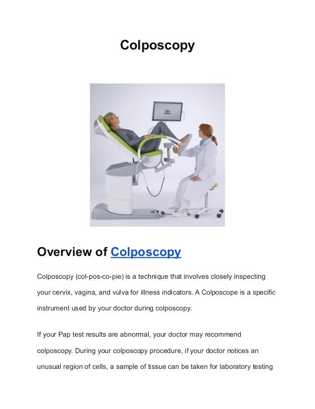 Colposcopy
Overview of Colposcopy
Colposcopy (col-pos-co-pie) is a technique that involves closely inspecting
your cervix, vagina, and vulva for illness indicators. A Colposcope is a specific
instrument used by your doctor during colposcopy.
If your Pap test results are abnormal, your doctor may recommend
colposcopy. During your colposcopy procedure, if your doctor notices an
unusual region of cells, a sample of tissue can be taken for laboratory testing
 