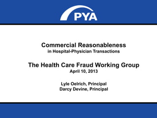 Page 0
Commercial Reasonableness
in Hospital-Physician Transactions
The Health Care Fraud Working Group
April 10, 2013
Lyle Oelrich, Principal
Darcy Devine, Principal
 