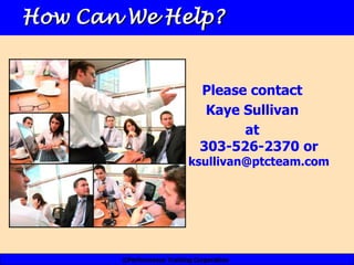 How Can We Help?


                               Please contact
                                Kaye Sullivan
                                     at
                               303-526-2370 or
                           ksullivan@ptcteam.com




       ©Performance Training Corporation
 