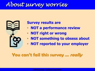 About survey worries


         Survey results are
         • NOT a performance review
         • NOT right or wrong
         • NOT something to obsess about
         • NOT reported to your employer


  You can’t fail this survey … really

            ©Performance Training Corporation
 