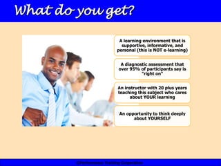 What do you get?

                             A learning environment that is
                              supportive, informative, and
                            personal (this is NOT e-learning)


                              A diagnostic assessment that
                             over 95% of participants say is
                                       "right on"


                            An instructor with 20 plus years
                            teaching this subject who cares
                                 about YOUR learning


                             An opportunity to think deeply
                                   about YOURSELF




        ©Performance Training Corporation
 