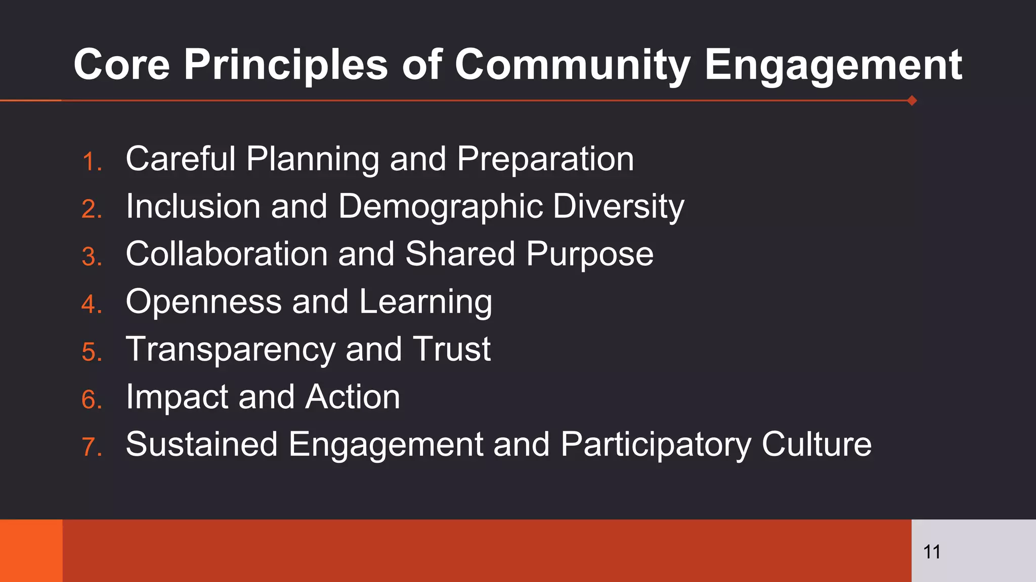 Core Principles of Community Engagement
1. Careful Planning and Preparation
2. Inclusion and Demographic Diversity
3. Collaboration and Shared Purpose
4. Openness and Learning
5. Transparency and Trust
6. Impact and Action
7. Sustained Engagement and Participatory Culture
11
 