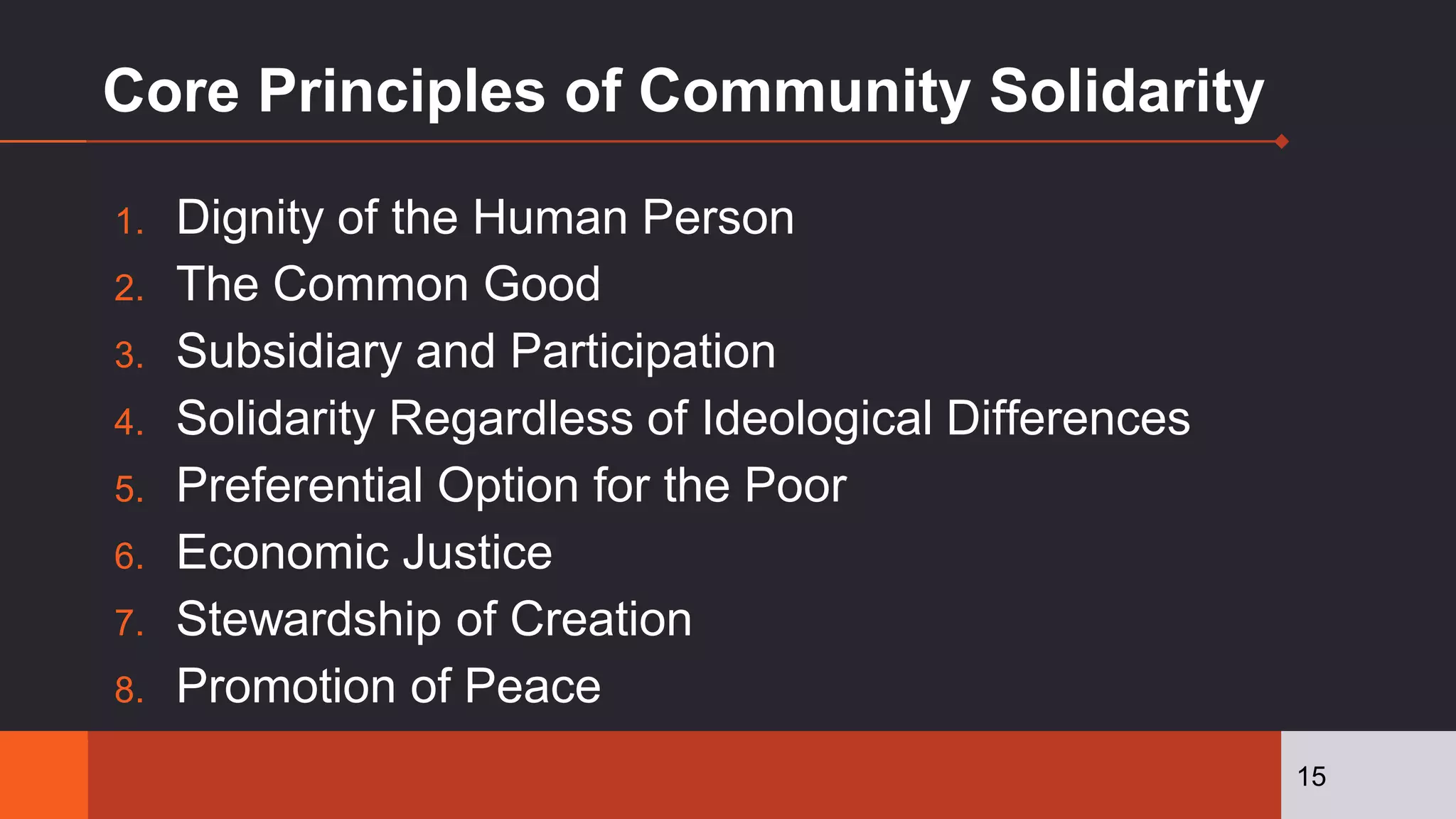Core Principles of Community Solidarity
1. Dignity of the Human Person
2. The Common Good
3. Subsidiary and Participation
4. Solidarity Regardless of Ideological Differences
5. Preferential Option for the Poor
6. Economic Justice
7. Stewardship of Creation
8. Promotion of Peace
15
 