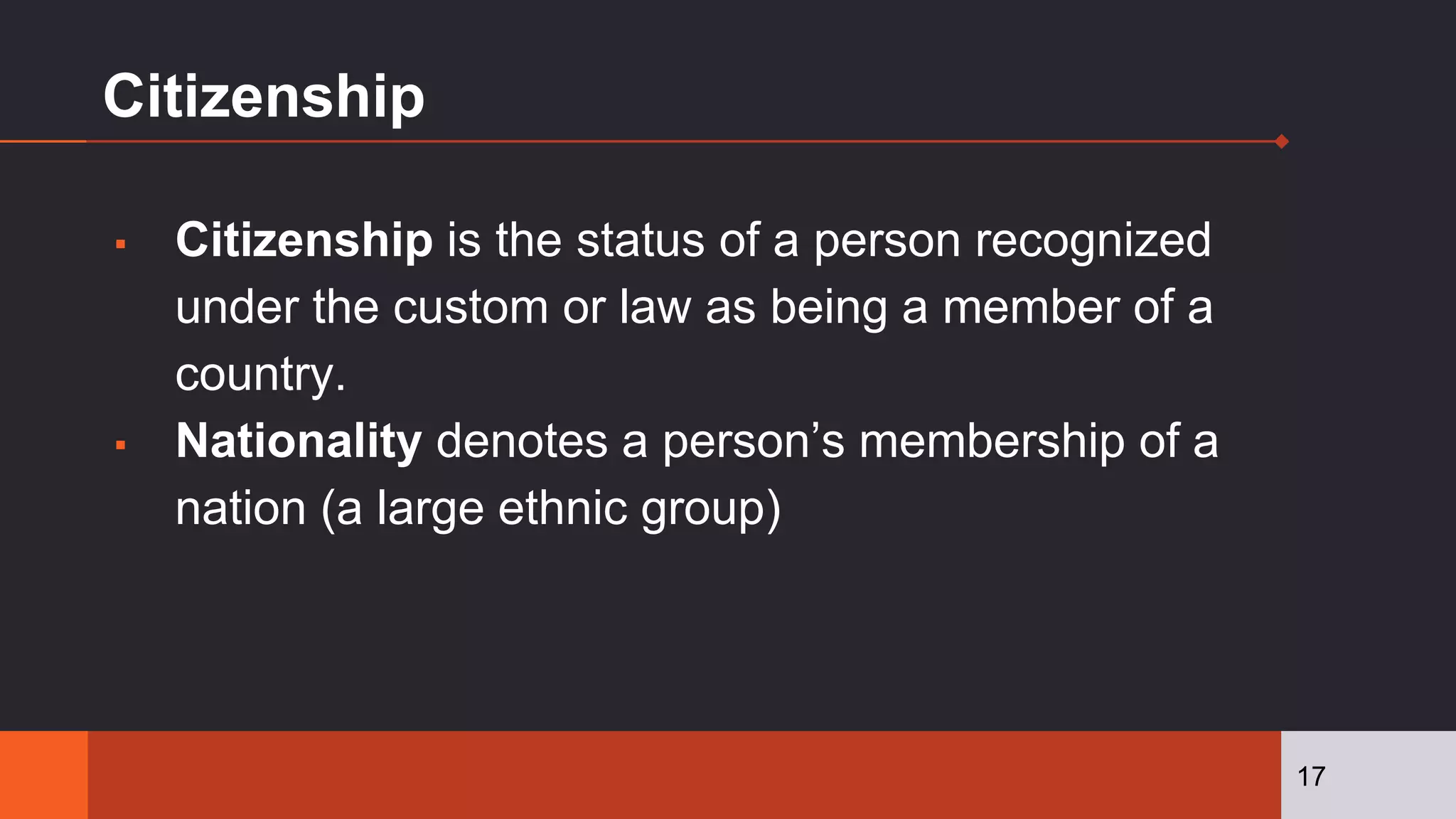 Citizenship
▪ Citizenship is the status of a person recognized
under the custom or law as being a member of a
country.
▪ Nationality denotes a person’s membership of a
nation (a large ethnic group)
17
 