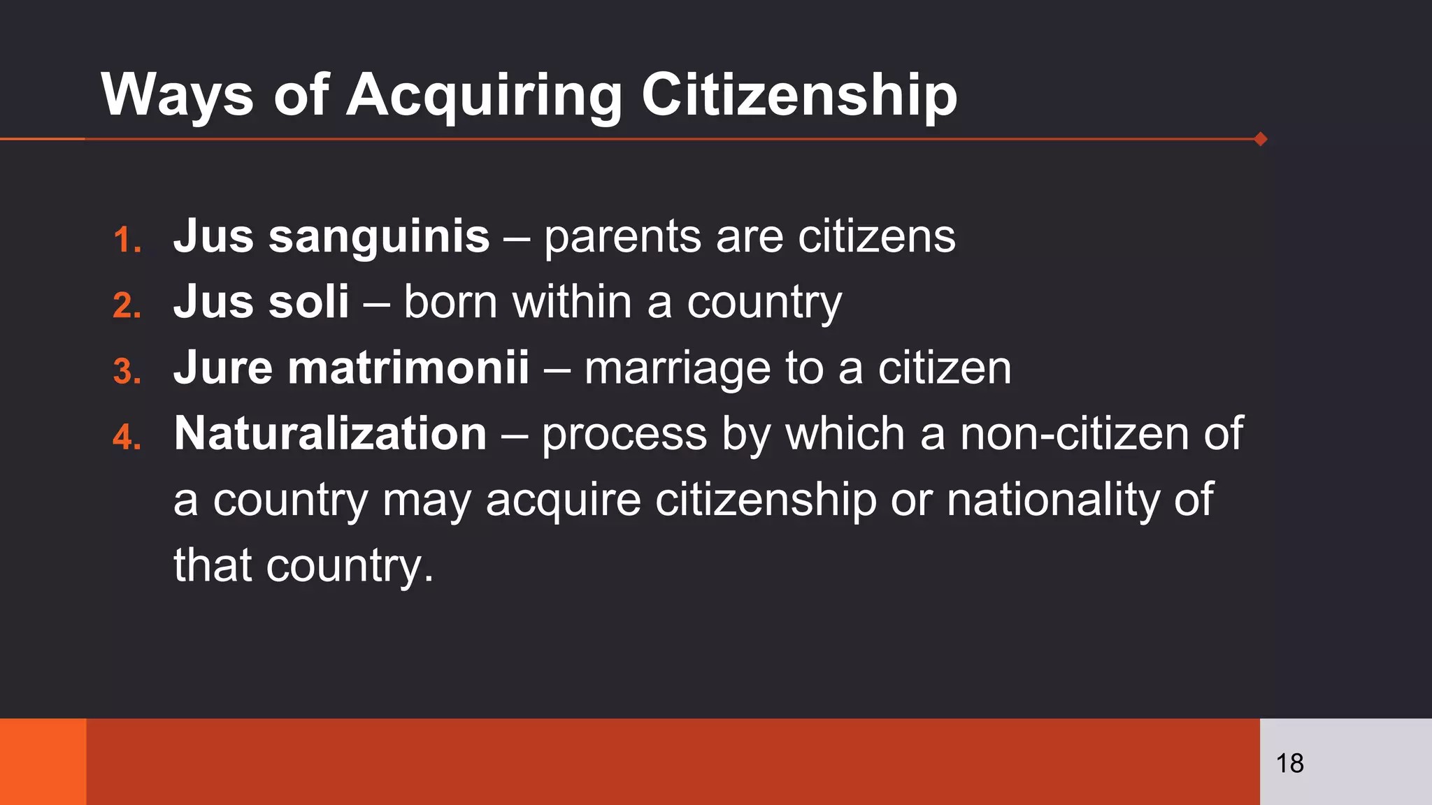 Ways of Acquiring Citizenship
1. Jus sanguinis – parents are citizens
2. Jus soli – born within a country
3. Jure matrimonii – marriage to a citizen
4. Naturalization – process by which a non-citizen of
a country may acquire citizenship or nationality of
that country.
18
 