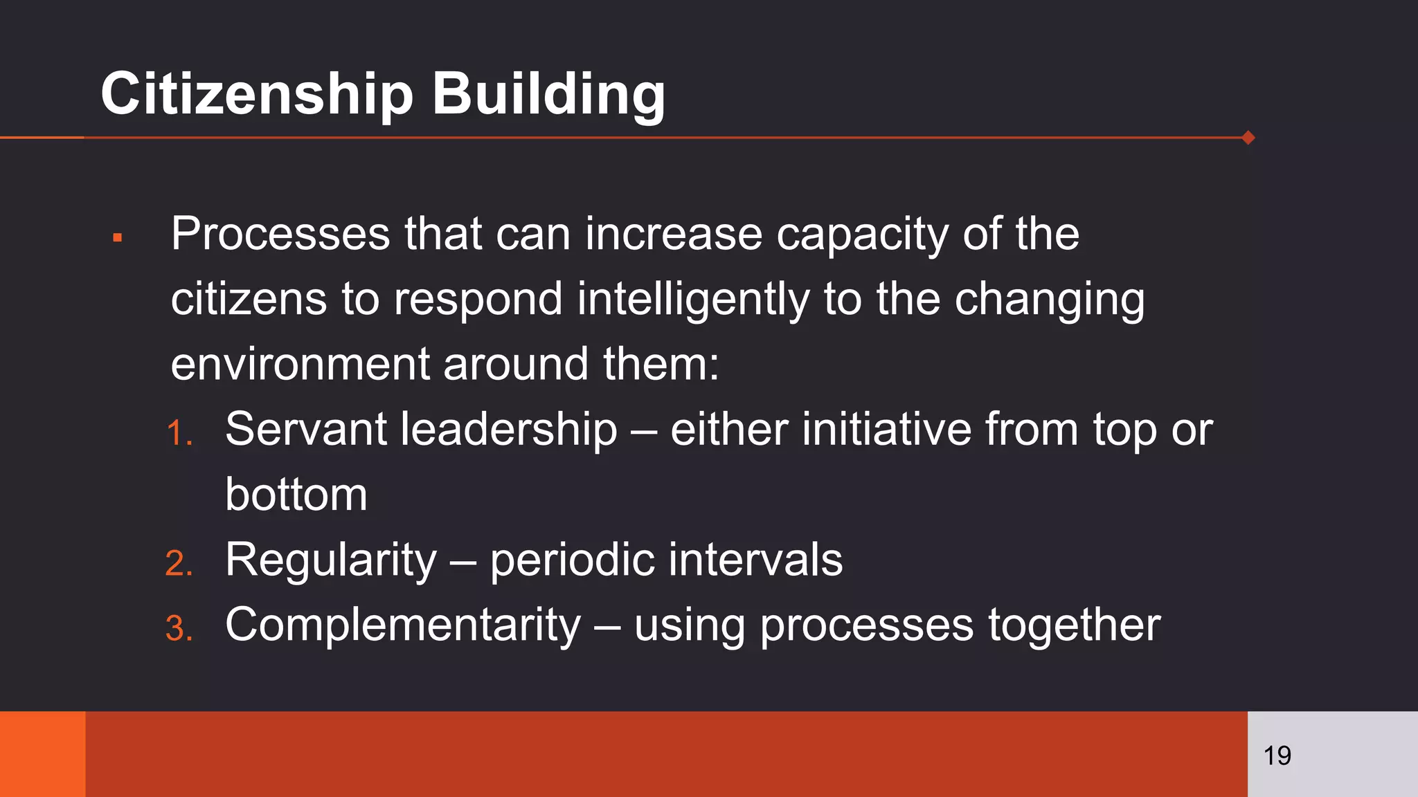 Citizenship Building
▪ Processes that can increase capacity of the
citizens to respond intelligently to the changing
environment around them:
1. Servant leadership – either initiative from top or
bottom
2. Regularity – periodic intervals
3. Complementarity – using processes together
19
 