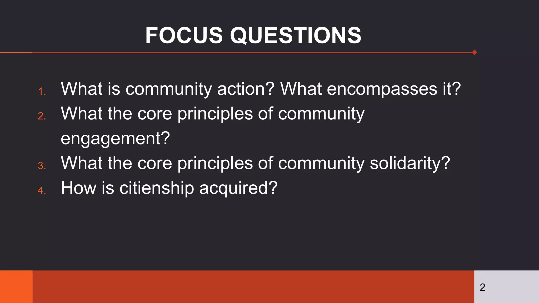 FOCUS QUESTIONS
1. What is community action? What encompasses it?
2. What the core principles of community
engagement?
3. What the core principles of community solidarity?
4. How is citienship acquired?
2
 