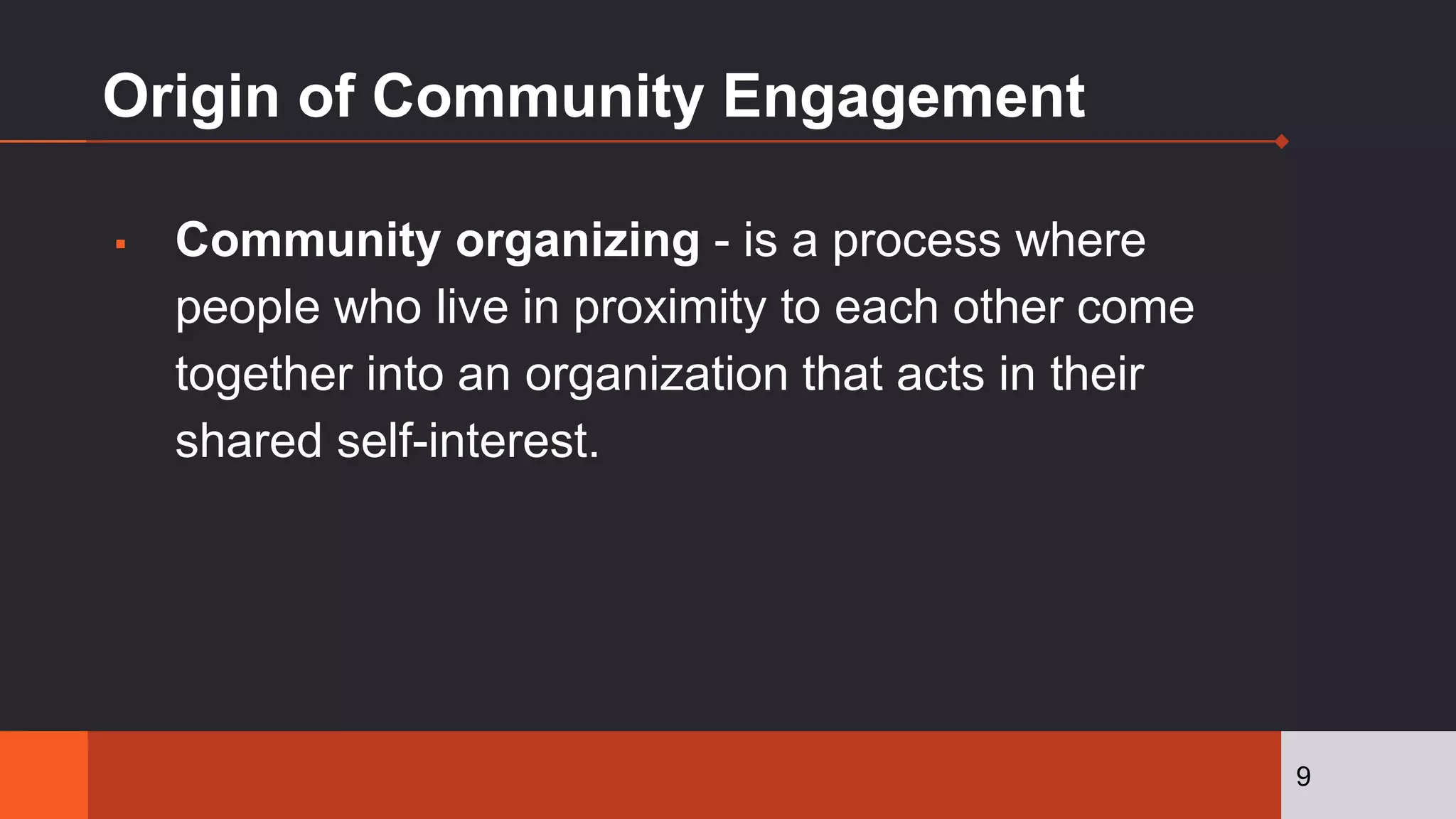 Origin of Community Engagement
▪ Community organizing - is a process where
people who live in proximity to each other come
together into an organization that acts in their
shared self-interest.
9
 