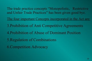 The trade practice concepts “Monopolistic,  Restrictive and Unfair Trade Practices” has been given good bye. The four important Concepts incorporated in the Act are: Prohibition of Anti Competitive Agreements Prohibition of Abuse of Dominant Position  Regulation of Combinations Competition Advocacy 