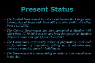 Present Status The Central Government has since established the Competition Commission of India with head office at New Delhi with effect from 14.10.2003. The Central Government has also appointed a Member with effect from 17.10.2003 and he has been designated as Member Administration with effect from 21.10.2003. The Commission is presently seized of preparatory work such as formulation of regulation, setting up of infrastructure, advocacy material, capacity building etc. The Government is contemplating to make certain amendments in the Act. 